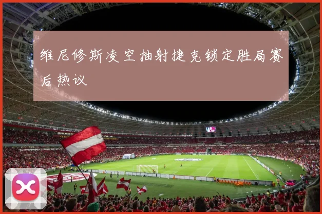 维尼修斯凌空抽射捷克锁定胜局赛后热议