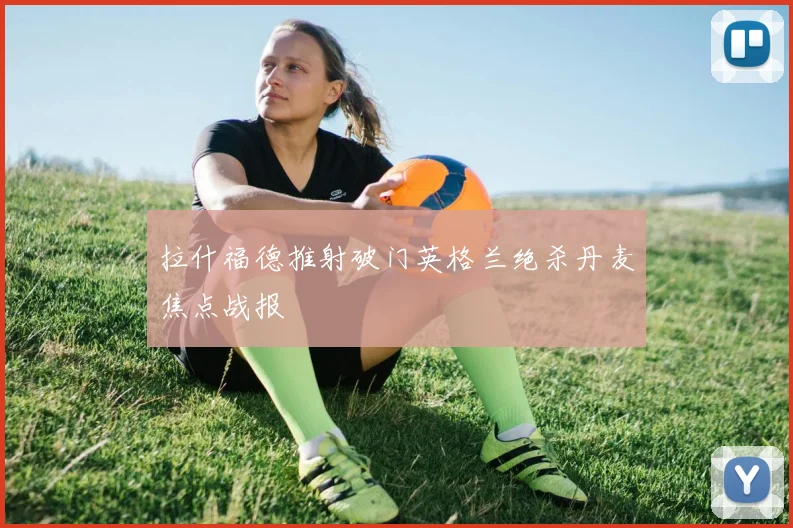 拉什福德推射破门英格兰绝杀丹麦焦点战报