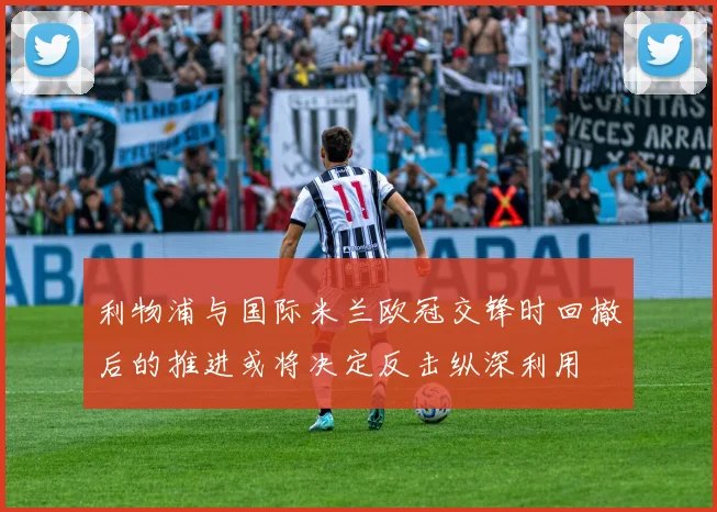 利物浦与国际米兰欧冠交锋时回撤后的推进或将决定反击纵深利用