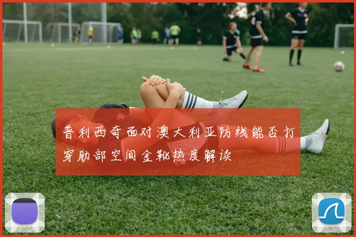 普利西奇面对澳大利亚防线能否打穿肋部空间金靴热度解读