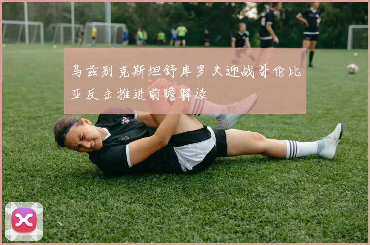 乌兹别克斯坦舒库罗夫迎战哥伦比亚反击推进前瞻解读