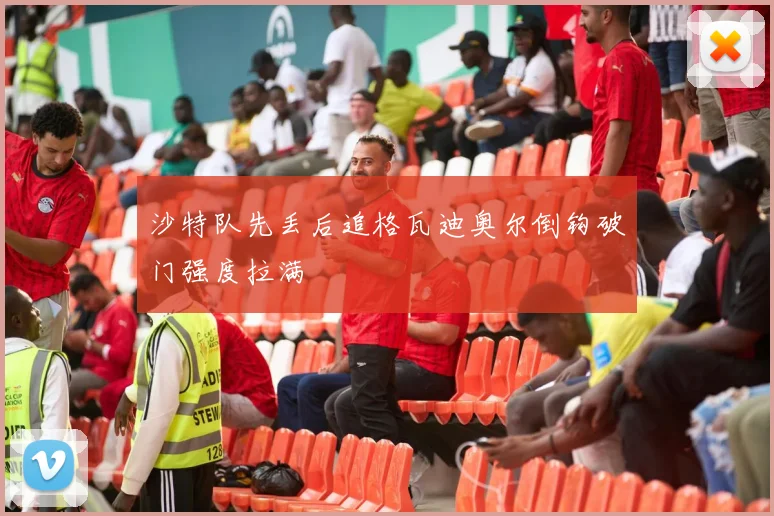 沙特队先丢后追格瓦迪奥尔倒钩破门强度拉满