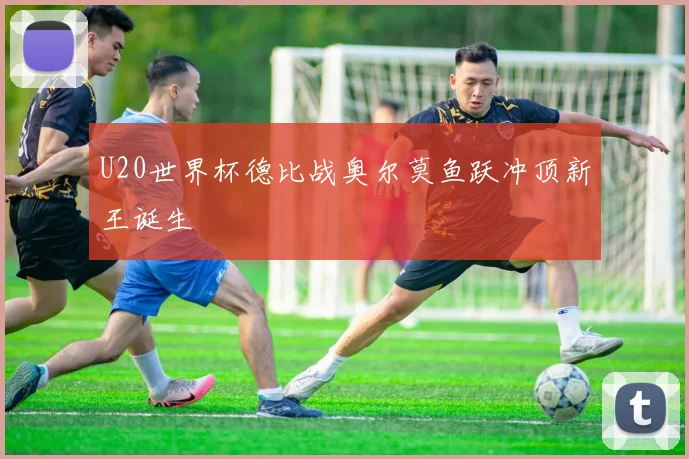 U20世界杯德比战奥尔莫鱼跃冲顶新王诞生