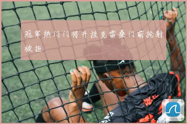 冠军热门门将开挂克雷桑门前抢射被拒