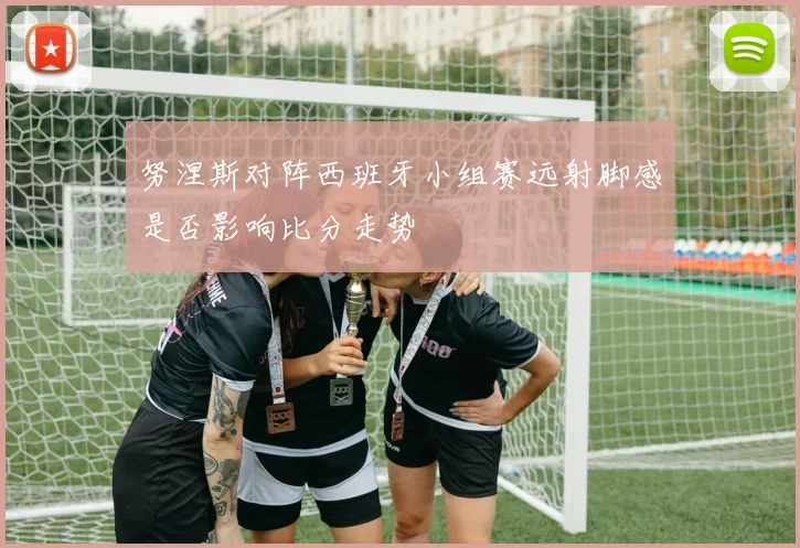 努涅斯对阵西班牙小组赛远射脚感是否影响比分走势