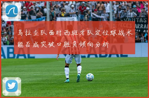 乌拉圭队面对西班牙队定位球战术能否成突破口胜负倾向分析