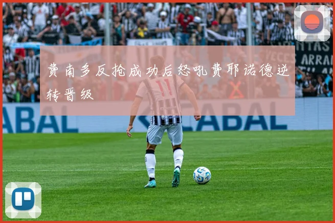 费南多反抢成功后怒吼费耶诺德逆转晋级