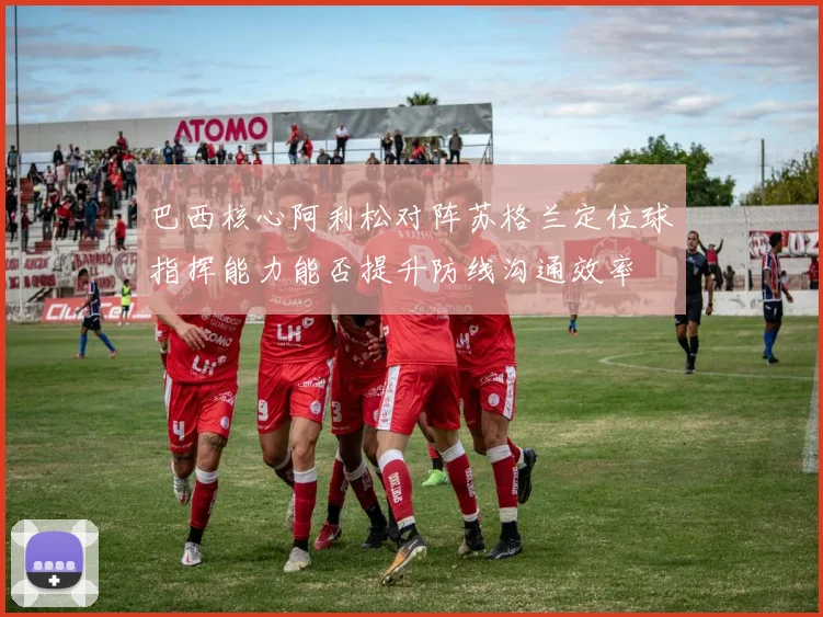 巴西核心阿利松对阵苏格兰定位球指挥能力能否提升防线沟通效率