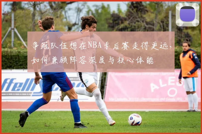 争冠队伍想在NBA季后赛走得更远，如何兼顾阵容深度与核心体能