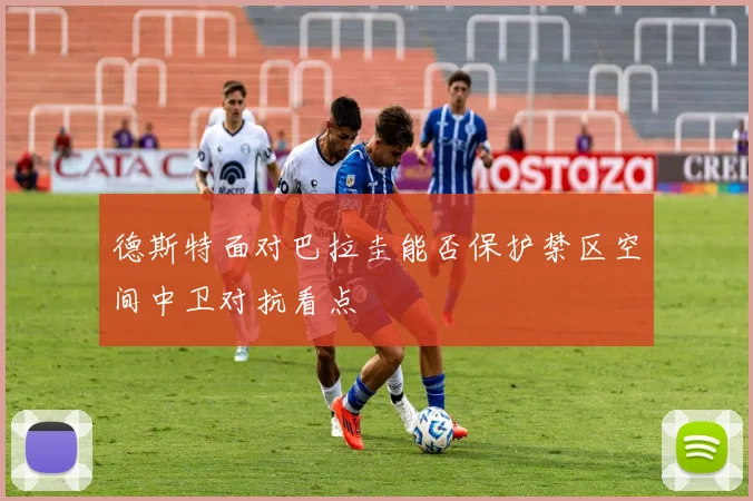 德斯特面对巴拉圭能否保护禁区空间中卫对抗看点