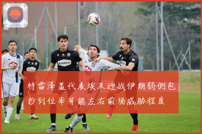 特雷泽盖代表埃及迎战伊朗弱侧包抄到位率可能左右前场威胁程度