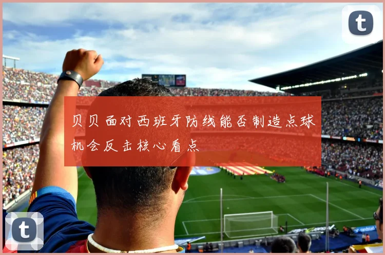 贝贝面对西班牙防线能否制造点球机会反击核心看点
