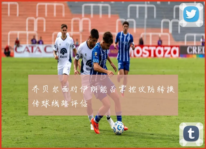 乔贝尔面对伊朗能否掌控攻防转换传球线路评估