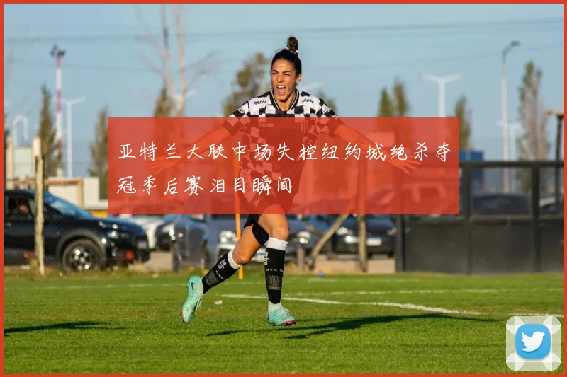 亚特兰大联中场失控纽约城绝杀夺冠季后赛泪目瞬间