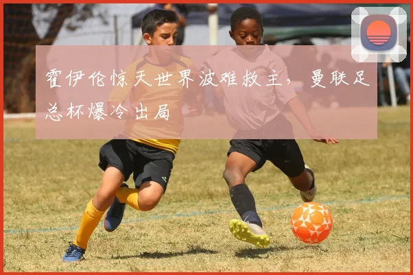霍伊伦惊天世界波难救主，曼联足总杯爆冷出局