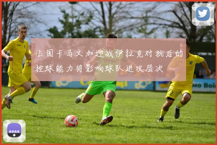 法国卡马文加迎战伊拉克对抗后的控球能力将影响球队进攻层次