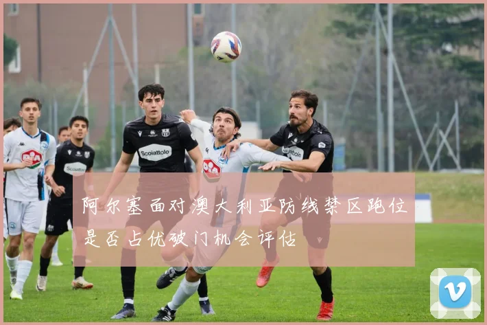 阿尔塞面对澳大利亚防线禁区跑位是否占优破门机会评估