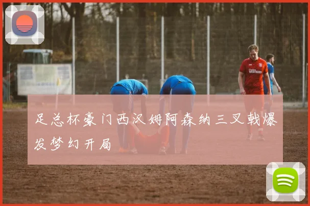 足总杯豪门西汉姆阿森纳三叉戟爆发梦幻开局