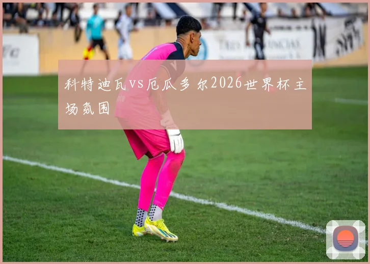 科特迪瓦vs厄瓜多尔2026世界杯主场氛围