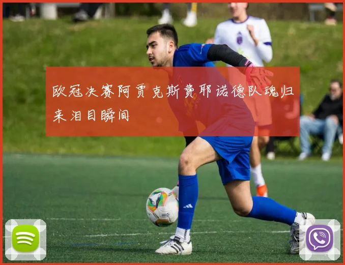欧冠决赛阿贾克斯费耶诺德队魂归来泪目瞬间