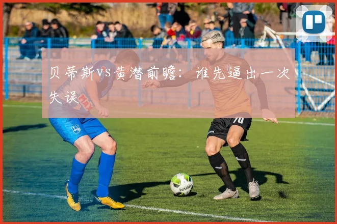 贝蒂斯vs黄潜前瞻：谁先逼出一次失误
