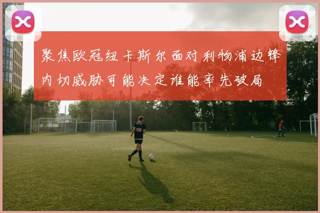 聚焦欧冠纽卡斯尔面对利物浦边锋内切威胁可能决定谁能率先破局