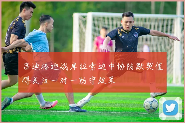 吕迪格迎战库拉索边中协防默契值得关注一对一防守效果