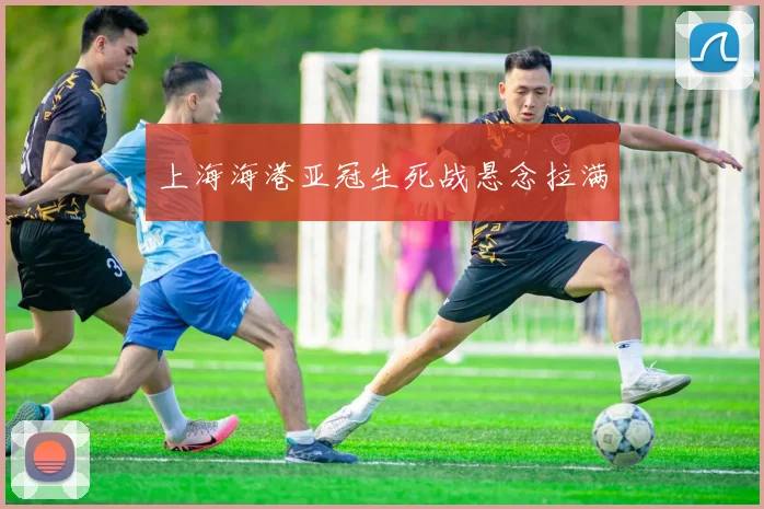 上海海港亚冠生死战悬念拉满
