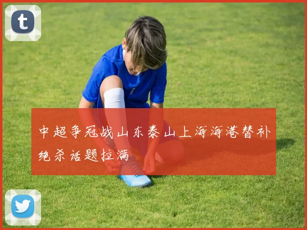 中超争冠战山东泰山上海海港替补绝杀话题拉满