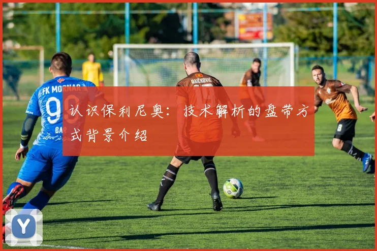 认识保利尼奥:技术解析的盘带方式背景介绍