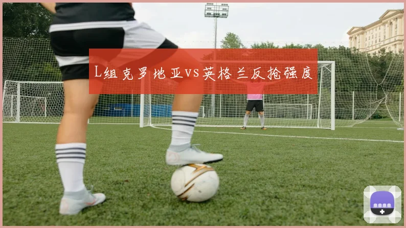 L组克罗地亚vs英格兰反抢强度