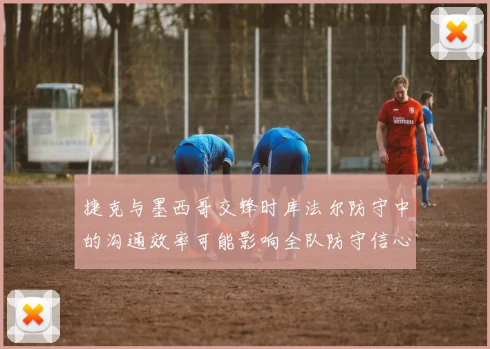 捷克与墨西哥交锋时库法尔防守中的沟通效率可能影响全队防守信心