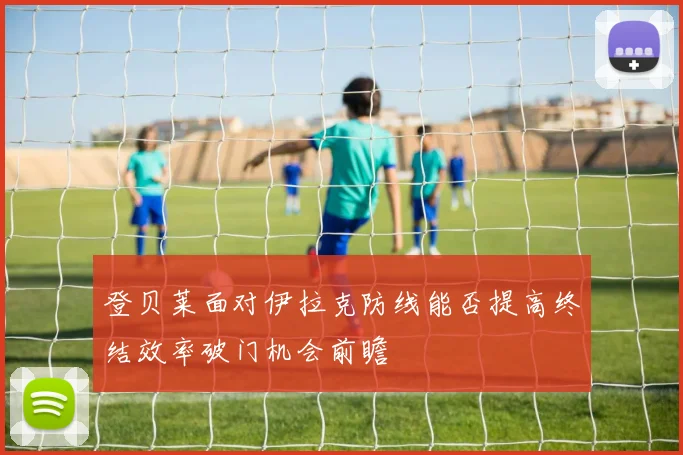 登贝莱面对伊拉克防线能否提高终结效率破门机会前瞻