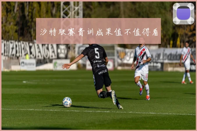 沙特联赛青训成果值不值得看