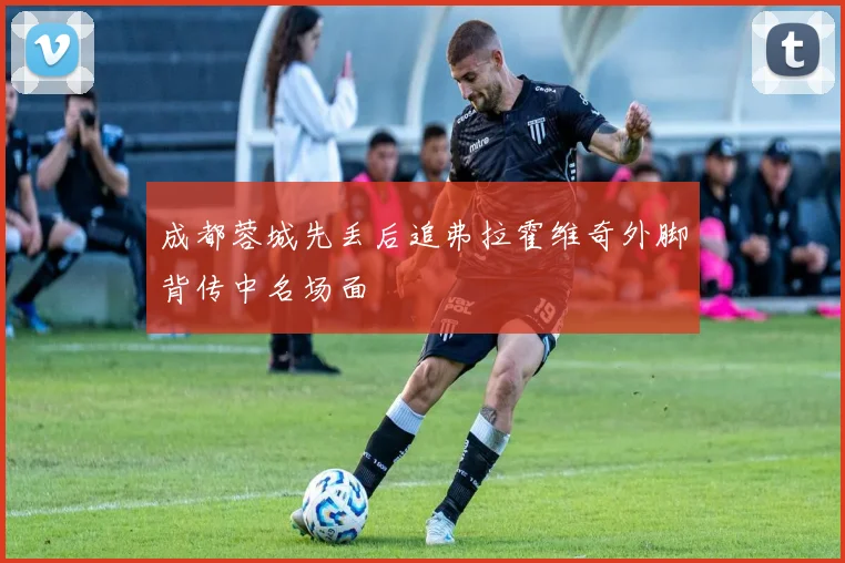成都蓉城先丢后追弗拉霍维奇外脚背传中名场面
