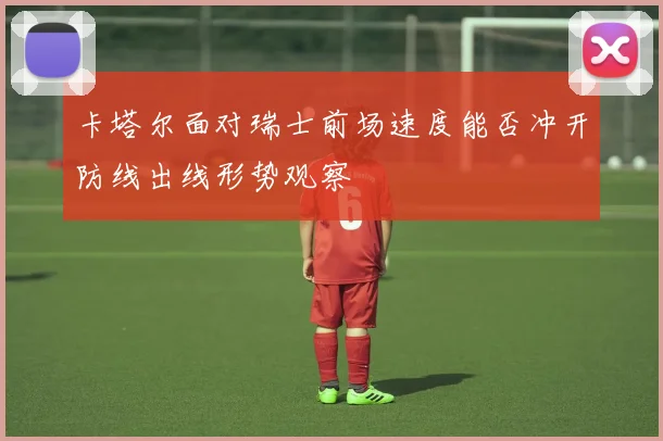 卡塔尔面对瑞士前场速度能否冲开防线出线形势观察