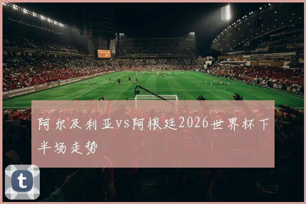 阿尔及利亚vs阿根廷2026世界杯下半场走势