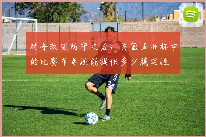 对手改变防守之后，男篮亚洲杯中的比赛节奏还能提供多少稳定性