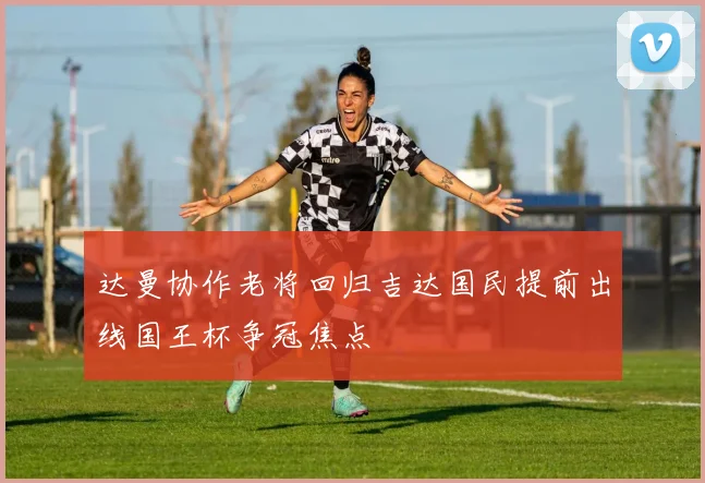 达曼协作老将回归吉达国民提前出线国王杯争冠焦点