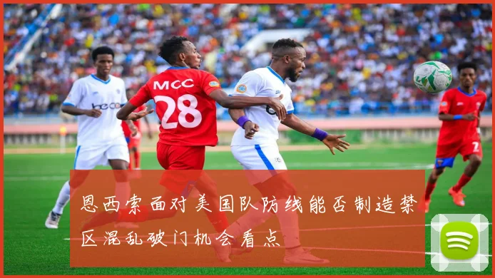 恩西索面对美国队防线能否制造禁区混乱破门机会看点