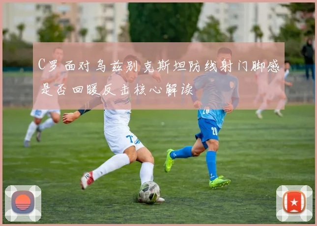 C罗面对乌兹别克斯坦防线射门脚感是否回暖反击核心解读