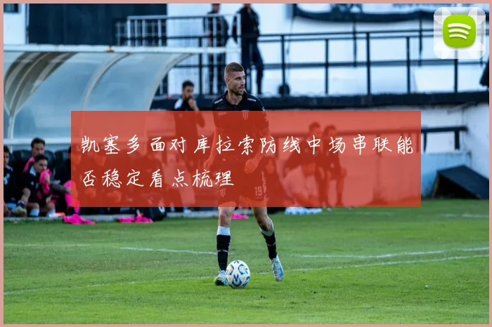 凯塞多面对库拉索防线中场串联能否稳定看点梳理